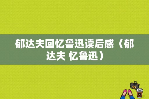 郁达夫回忆鲁迅读后感（郁达夫 忆鲁迅）