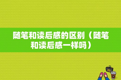 随笔和读后感的区别（随笔和读后感一样吗）